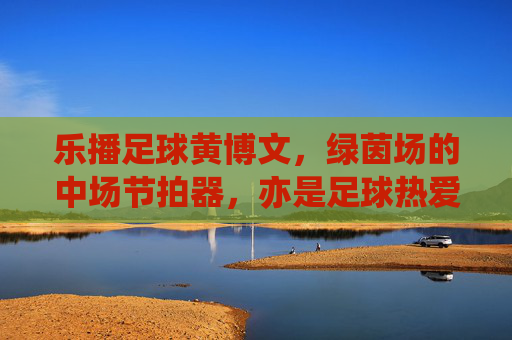 乐播足球黄博文，绿茵场的中场节拍器，亦是足球热爱的传播者，乐播足球黄博文，中场节拍器与足球热爱的传播者
