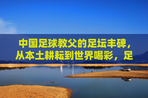 中国足球教父的足坛丰碑，从本土耕耘到世界喝彩，足坛丰碑，中国足球教父的本土耕耘与世界喝彩