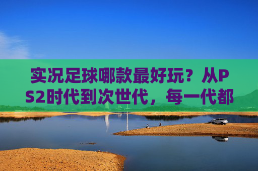 实况足球哪款最好玩？从PS2时代到次世代，每一代都有你的青春答案，实况足球哪代最好玩？从PS2到次世代，青春答案在此