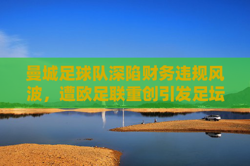 曼城足球队深陷财务违规风波，遭欧足联重创引发足坛震荡，曼城财务违规遭欧足联重创 足坛震荡