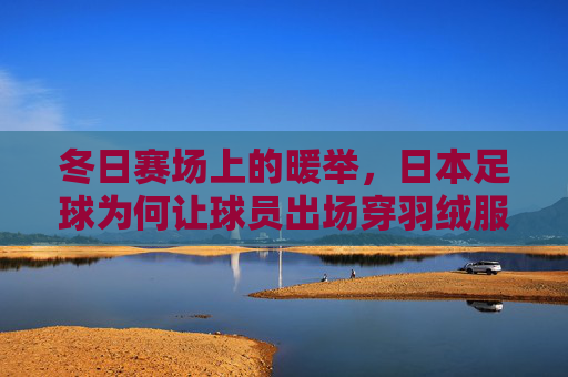 冬日赛场上的暖举，日本足球为何让球员出场穿羽绒服？冬日赛场暖举，日本足球为何让球员出场穿羽绒服？