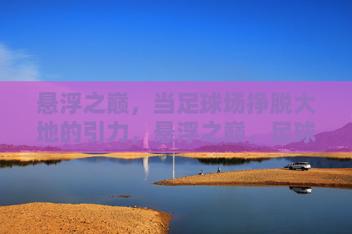 悬浮之巅，当足球场挣脱大地的引力，悬浮之巅，足球场挣脱大地引力