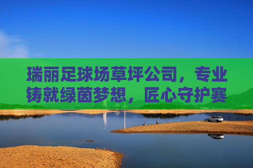 瑞丽足球场草坪公司，专业铸就绿茵梦想，匠心守护赛场激情，瑞丽足球场草坪公司，专业铸就绿茵梦想，匠心守护赛场激情
