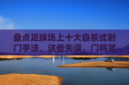 盘点足球场上十大自杀式射门手法，这些失误，门将笑出眼泪！足球场十大自杀式射门，门将笑出眼泪的失误盘点