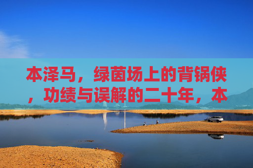 本泽马，绿茵场上的背锅侠，功绩与误解的二十年，本泽马，二十年绿茵背锅路，功绩与误解的交织