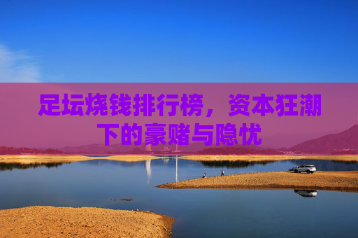 足坛烧钱排行榜，资本狂潮下的豪赌与隐忧