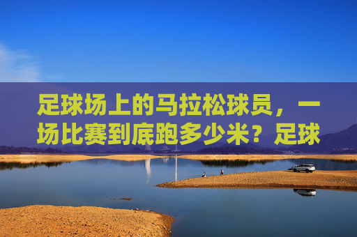 足球场上的马拉松球员，一场比赛到底跑多少米？足球场上的马拉松球员，一场比赛到底跑多少米？
