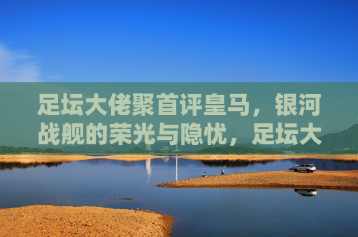 足坛大佬聚首评皇马，银河战舰的荣光与隐忧，足坛大佬评皇马银河战舰，荣光与隐忧