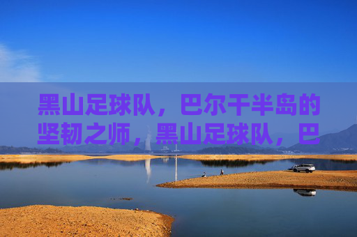 黑山足球队，巴尔干半岛的坚韧之师，黑山足球队，巴尔干半岛的坚韧之师