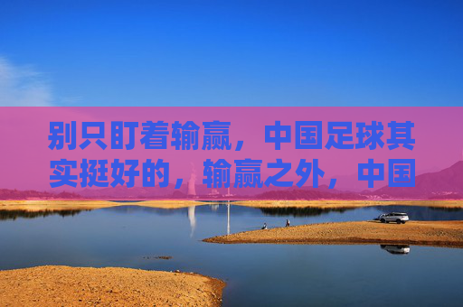 别只盯着输赢，中国足球其实挺好的，输赢之外，中国足球其实挺好