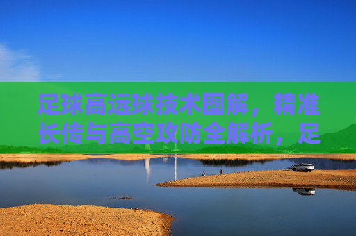 足球高远球技术图解，精准长传与高空攻防全解析，足球高远球技术图解，精准长传与高空攻防全解析