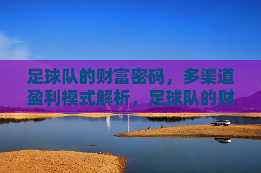 足球队的财富密码，多渠道盈利模式解析，足球队的财富密码，多渠道盈利模式解析