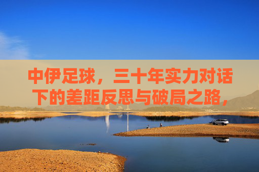 中伊足球，三十年实力对话下的差距反思与破局之路，中伊足球三十年实力对话，差距反思与破局之路