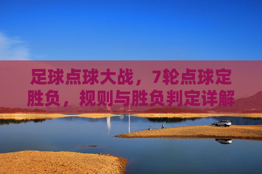 足球点球大战，7轮点球定胜负，规则与胜负判定详解