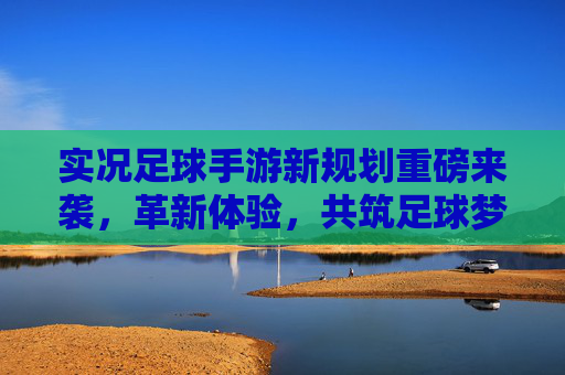 实况足球手游新规划重磅来袭，革新体验，共筑足球梦想新生态，实况足球手游新规划重磅来袭，革新体验共筑足球梦想新生态