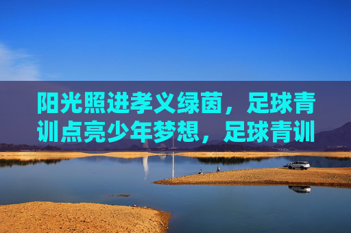 阳光照进孝义绿茵，足球青训点亮少年梦想，足球青训照孝义绿茵，点亮少年梦想