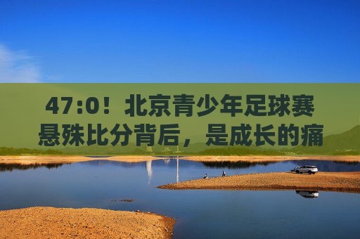 47:0！北京青少年足球赛悬殊比分背后，是成长的痛，还是体系的问？47:0！北京青少年足球赛，成长的痛还是体系的问？