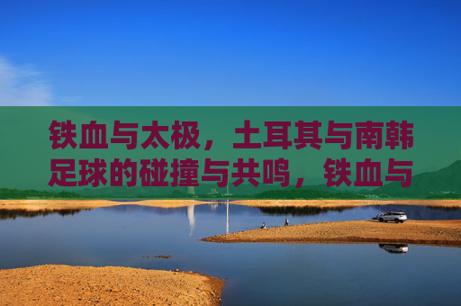 铁血与太极，土耳其与南韩足球的碰撞与共鸣，铁血与太极，土耳其与南韩足球的碰撞与共鸣