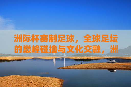 洲际杯赛制足球，全球足坛的巅峰碰撞与文化交融，洲际杯，全球足坛的巅峰碰撞与文化交融