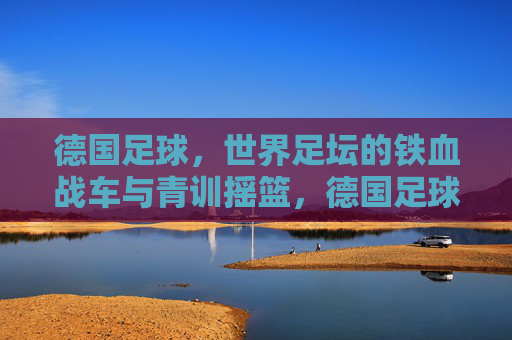 德国足球，世界足坛的铁血战车与青训摇篮，德国足球，铁血战车与青训摇篮