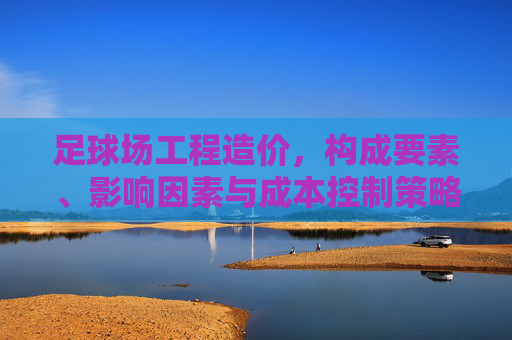 足球场工程造价，构成要素、影响因素与成本控制策略