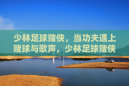 少林足球赌侠，当功夫遇上赌球与歌声，少林足球赌侠，功夫遇上赌球与歌声