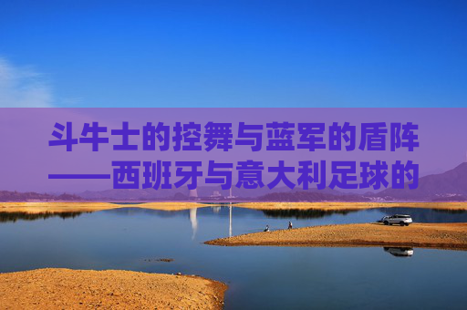 斗牛士的控舞与蓝军的盾阵——西班牙与意大利足球的双生魅力，控舞与盾阵，西班牙意大利足球的双生魅力