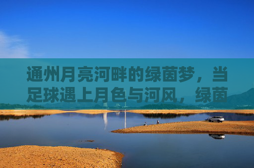 通州月亮河畔的绿茵梦，当足球遇上月色与河风，绿茵梦遇月色河风，通州月亮河畔足球夜