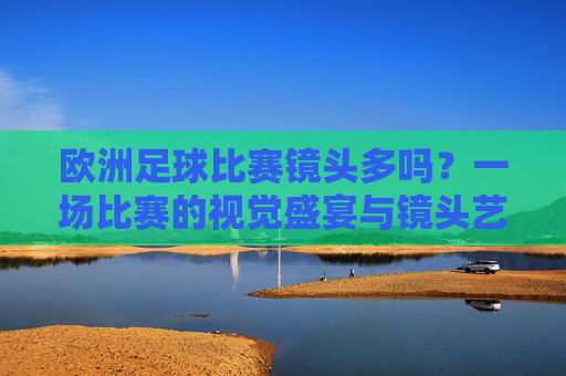欧洲足球比赛镜头多吗？一场比赛的视觉盛宴与镜头艺术，欧洲足球比赛，镜头盛宴与视觉艺术