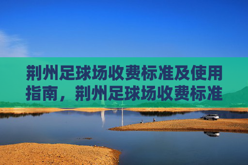 荆州足球场收费标准及使用指南，荆州足球场收费标准及使用指南