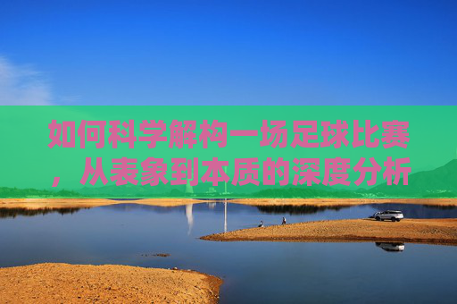 如何科学解构一场足球比赛，从表象到本质的深度分析，足球比赛的科学解构，从表象到本质的深度分析