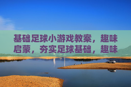 基础足球小游戏教案，趣味启蒙，夯实足球基础，趣味启蒙足球小游戏，夯实基础教案