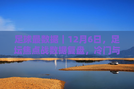足球最数据｜12月6日，足坛焦点战数据复盘，冷门与纪录之夜