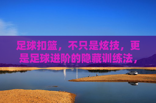 足球扣篮，不只是炫技，更是足球进阶的隐藏训练法，足球扣篮，炫技之外的足球进阶隐藏训练法
