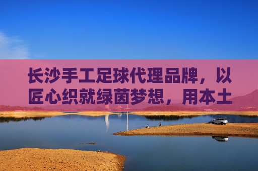长沙手工足球代理品牌，以匠心织就绿茵梦想，用本土链接全球热爱，长沙手工足球，匠心织就绿茵梦，本土热爱链全球