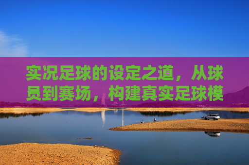 实况足球的设定之道，从球员到赛场，构建真实足球模拟的核心逻辑，实况足球的设定之道，从球员到赛场构建真实模拟的核心逻辑