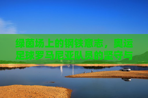 绿茵场上的钢铁意志，奥运足球罗马尼亚队员的坚守与传承，罗马尼亚奥运足球，绿茵场上的钢铁意志与坚守