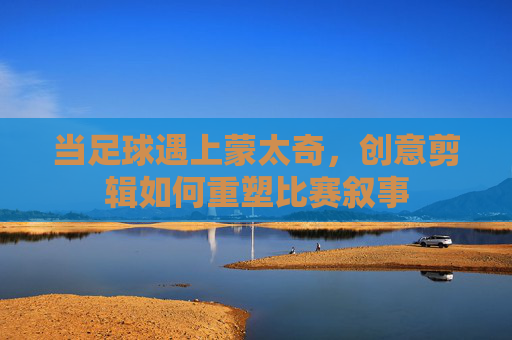 当足球遇上蒙太奇，创意剪辑如何重塑比赛叙事