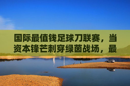 国际最值钱足球刀联赛，当资本锋芒刺穿绿茵战场，最值钱足球刀联赛，资本锋芒刺穿绿茵战场