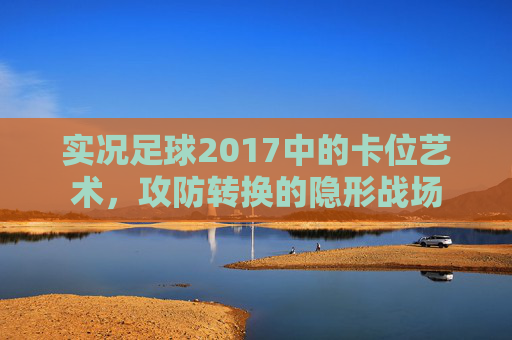实况足球2017中的卡位艺术，攻防转换的隐形战场