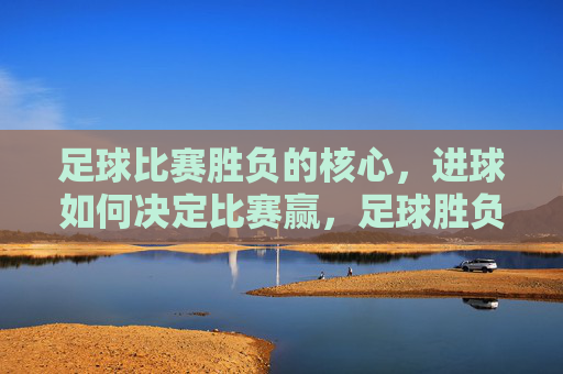 足球比赛胜负的核心，进球如何决定比赛赢，足球胜负核心，进球如何定胜负