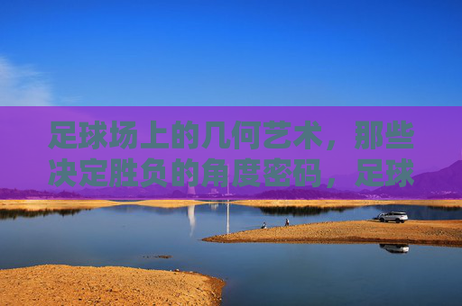 足球场上的几何艺术，那些决定胜负的角度密码，足球场上的几何角度密码，胜负的艺术