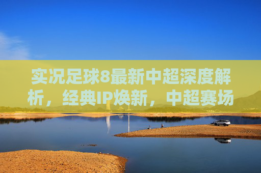 实况足球8最新中超深度解析，经典IP焕新，中超赛场等你主宰，实况足球8中超深度解析，经典IP焕新，赛场等你主宰