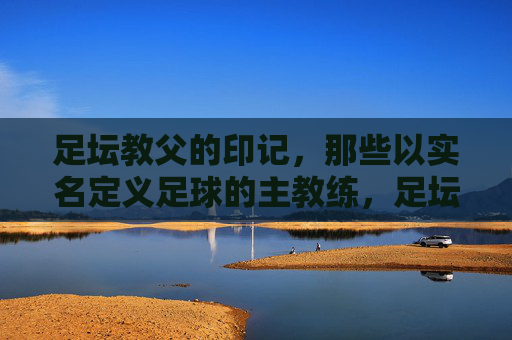 足坛教父的印记，那些以实名定义足球的主教练，足坛教父印记，以实名定义足球的主教练