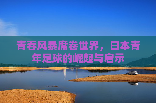青春风暴席卷世界，日本青年足球的崛起与启示