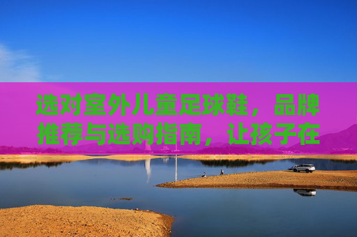 选对室外儿童足球鞋，品牌推荐与选购指南，让孩子在绿茵场上安全驰骋