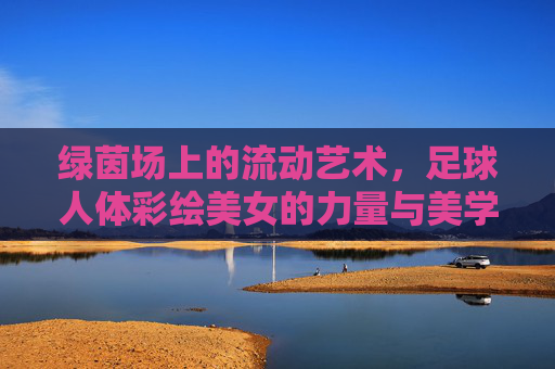 绿茵场上的流动艺术，足球人体彩绘美女的力量与美学，绿茵场上的流动艺术，足球人体彩绘的力量与美学
