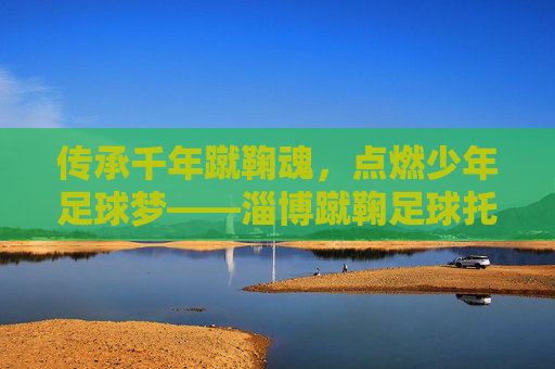 传承千年蹴鞠魂，点燃少年足球梦——淄博蹴鞠足球托管中心成长记，传承千年蹴鞠魂，点燃少年足球梦——淄博蹴鞠足球托管中心成长记
