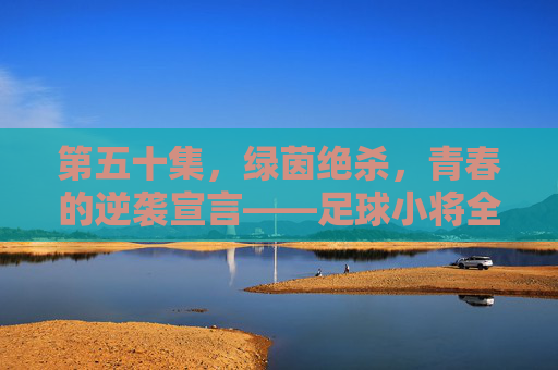 第五十集，绿茵绝杀，青春的逆袭宣言——足球小将全国大赛的生死之战，足球小将，绿茵绝杀，青春逆袭的生死之战