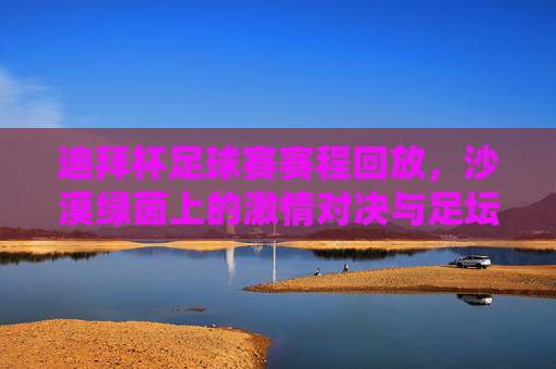 迪拜杯足球赛赛程回放，沙漠绿茵上的激情对决与足坛盛宴，迪拜杯赛程回放，沙漠绿茵上演足坛激情盛宴